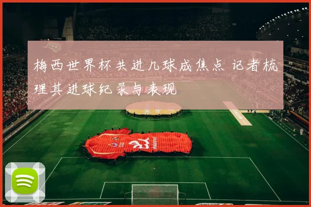 梅西世界杯共进几球成焦点 记者梳理其进球纪录与表现