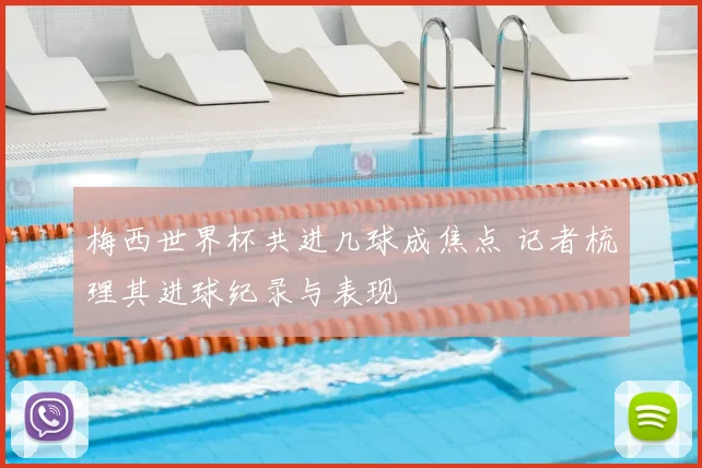 梅西世界杯共进几球成焦点 记者梳理其进球纪录与表现