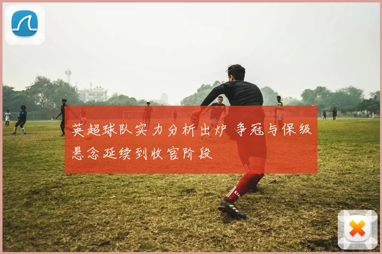 英超球队实力分析出炉 争冠与保级悬念延续到收官阶段
