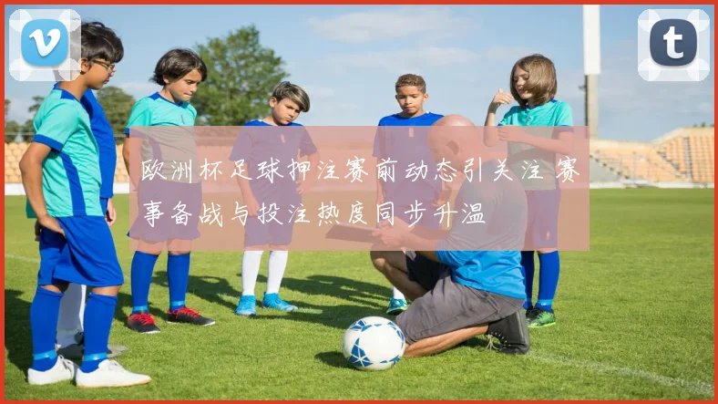 欧洲杯足球押注赛前动态引关注 赛事备战与投注热度同步升温