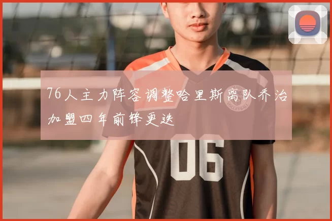 76人主力阵容调整哈里斯离队乔治加盟四年前锋更迭